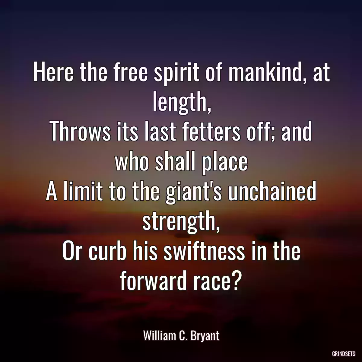 Here the free spirit of mankind, at length,
Throws its last fetters off; and who shall place
A limit to the giant\'s unchained strength,
Or curb his swiftness in the forward race?