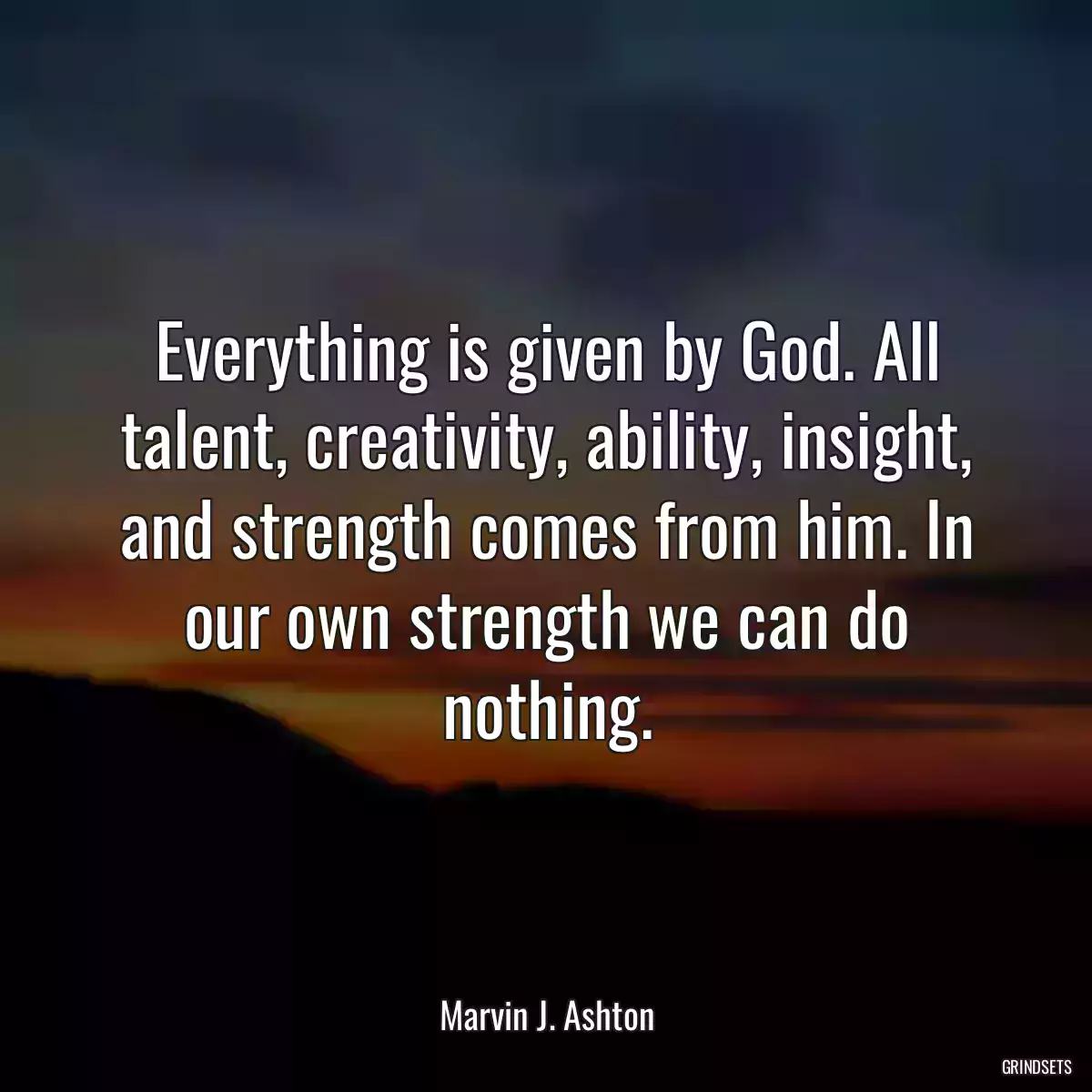 Everything is given by God. All talent, creativity, ability, insight, and strength comes from him. In our own strength we can do nothing.