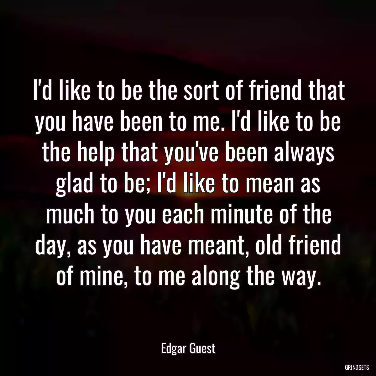 I\'d like to be the sort of friend that you have been to me. I\'d like to be the help that you\'ve been always glad to be; I\'d like to mean as much to you each minute of the day, as you have meant, old friend of mine, to me along the way.