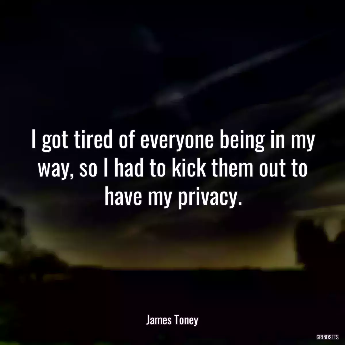 I got tired of everyone being in my way, so I had to kick them out to have my privacy.