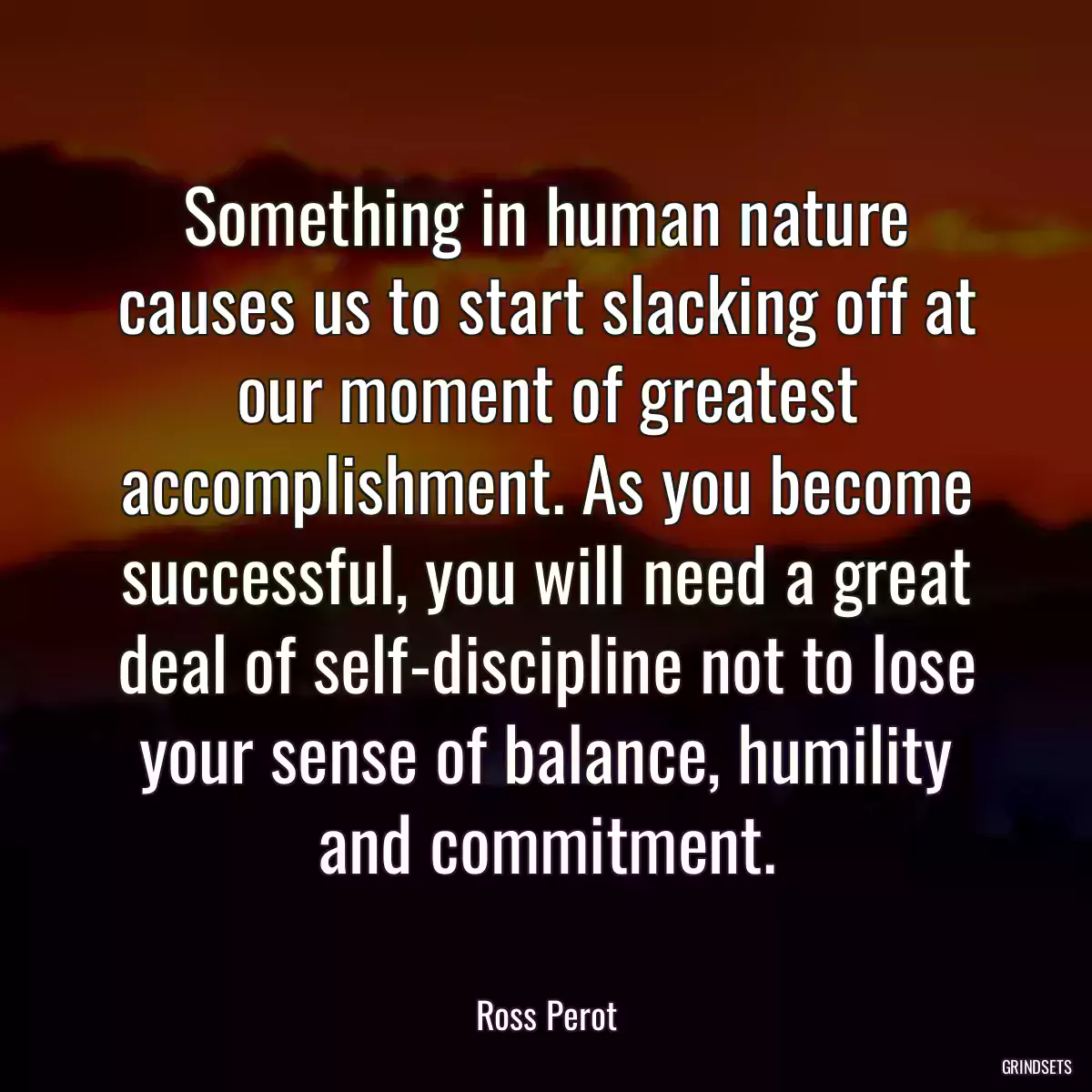 Something in human nature causes us to start slacking off at our moment of greatest accomplishment. As you become successful, you will need a great deal of self-discipline not to lose your sense of balance, humility and commitment.