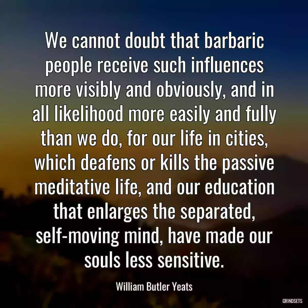 We cannot doubt that barbaric people receive such influences more visibly and obviously, and in all likelihood more easily and fully than we do, for our life in cities, which deafens or kills the passive meditative life, and our education that enlarges the separated, self-moving mind, have made our souls less sensitive.