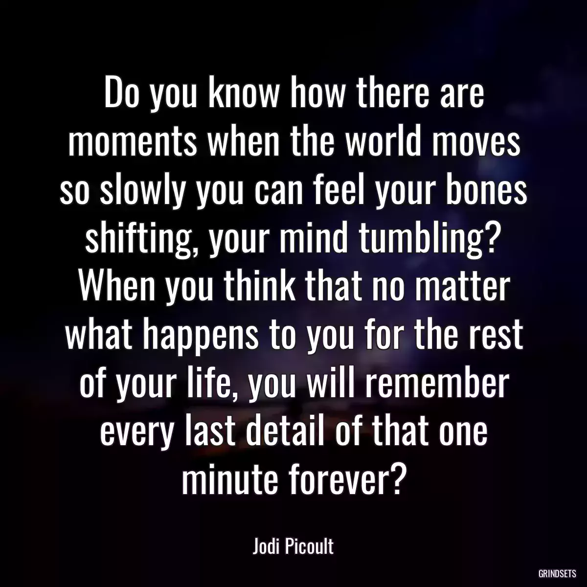 Do you know how there are moments when the world moves so slowly you can feel your bones shifting, your mind tumbling? When you think that no matter what happens to you for the rest of your life, you will remember every last detail of that one minute forever?