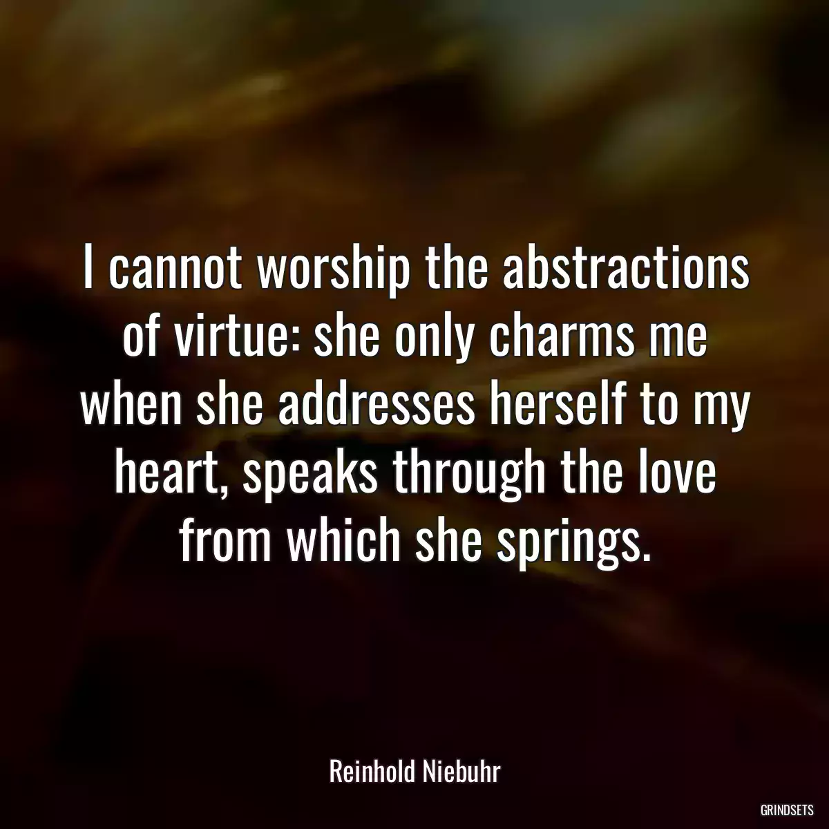 I cannot worship the abstractions of virtue: she only charms me when she addresses herself to my heart, speaks through the love from which she springs.