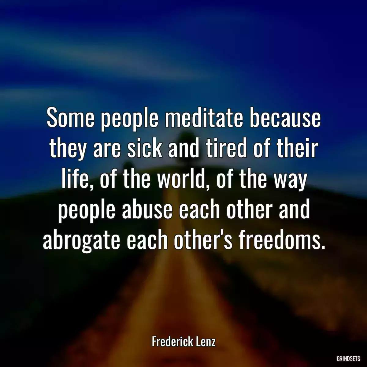 Some people meditate because they are sick and tired of their life, of the world, of the way people abuse each other and abrogate each other\'s freedoms.