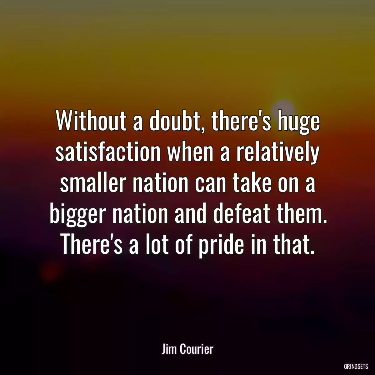 Without a doubt, there\'s huge satisfaction when a relatively smaller nation can take on a bigger nation and defeat them. There\'s a lot of pride in that.