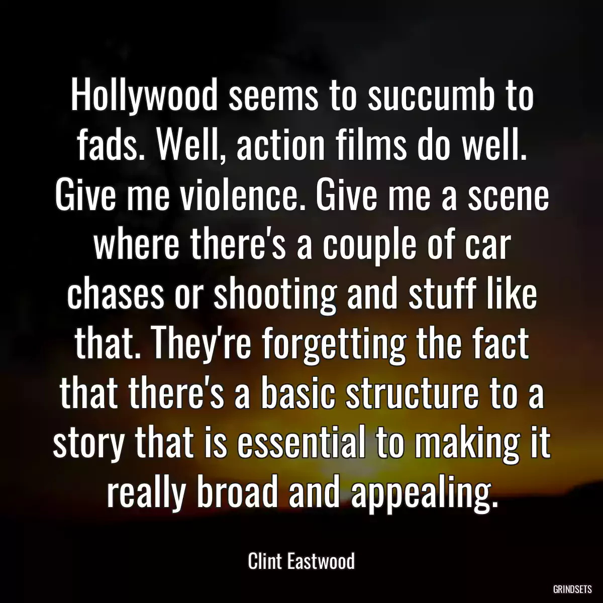 Hollywood seems to succumb to fads. Well, action films do well. Give me violence. Give me a scene where there\'s a couple of car chases or shooting and stuff like that. They\'re forgetting the fact that there\'s a basic structure to a story that is essential to making it really broad and appealing.