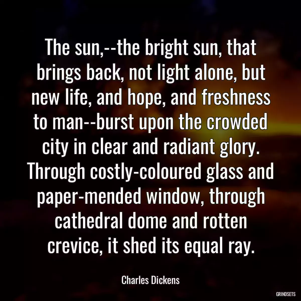 The sun,--the bright sun, that brings back, not light alone, but new life, and hope, and freshness to man--burst upon the crowded city in clear and radiant glory. Through costly-coloured glass and paper-mended window, through cathedral dome and rotten crevice, it shed its equal ray.