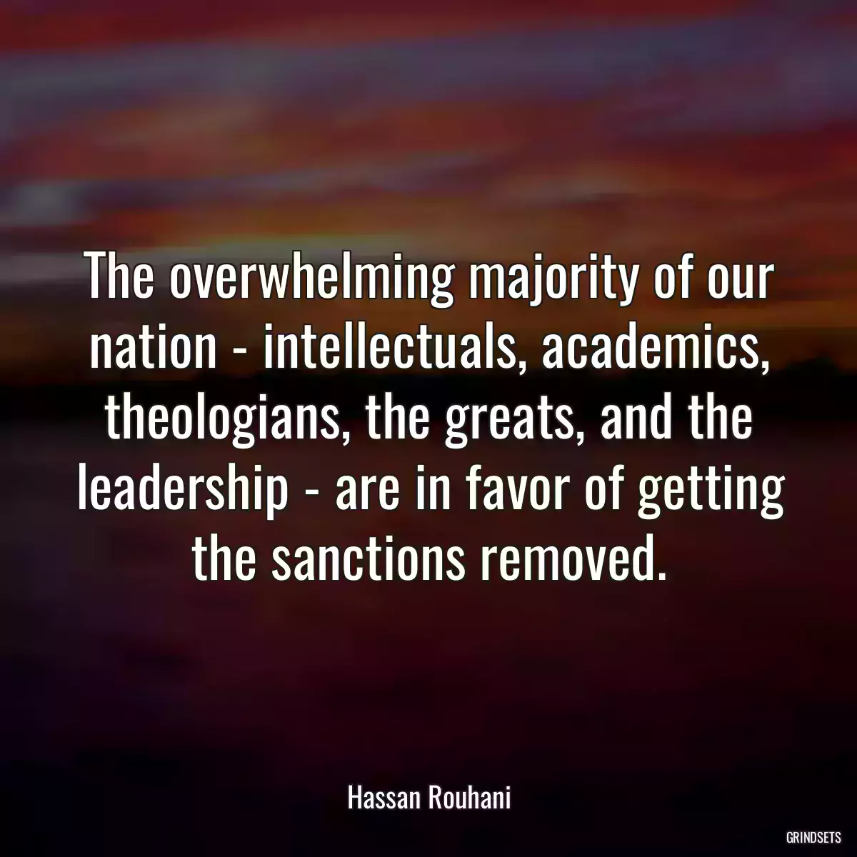 The overwhelming majority of our nation - intellectuals, academics, theologians, the greats, and the leadership - are in favor of getting the sanctions removed.