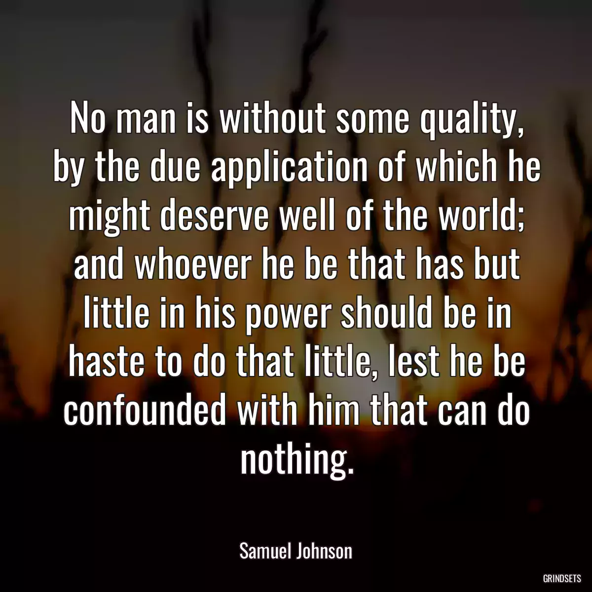 No man is without some quality, by the due application of which he might deserve well of the world; and whoever he be that has but little in his power should be in haste to do that little, lest he be confounded with him that can do nothing.