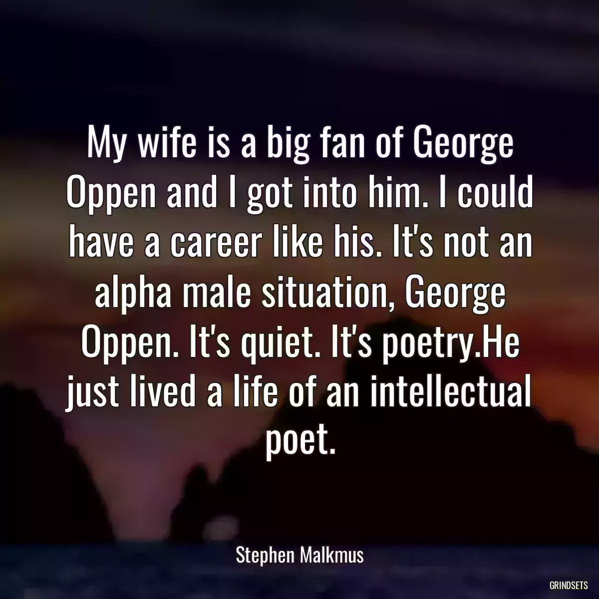 My wife is a big fan of George Oppen and I got into him. I could have a career like his. It\'s not an alpha male situation, George Oppen. It\'s quiet. It\'s poetry.He just lived a life of an intellectual poet.