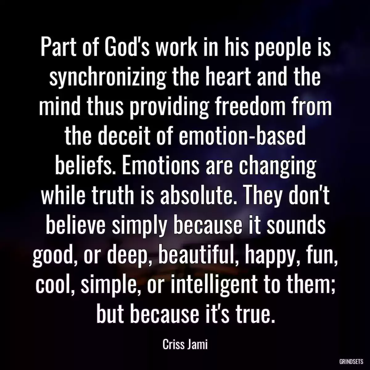 Part of God\'s work in his people is synchronizing the heart and the mind thus providing freedom from the deceit of emotion-based beliefs. Emotions are changing while truth is absolute. They don\'t believe simply because it sounds good, or deep, beautiful, happy, fun, cool, simple, or intelligent to them; but because it\'s true.