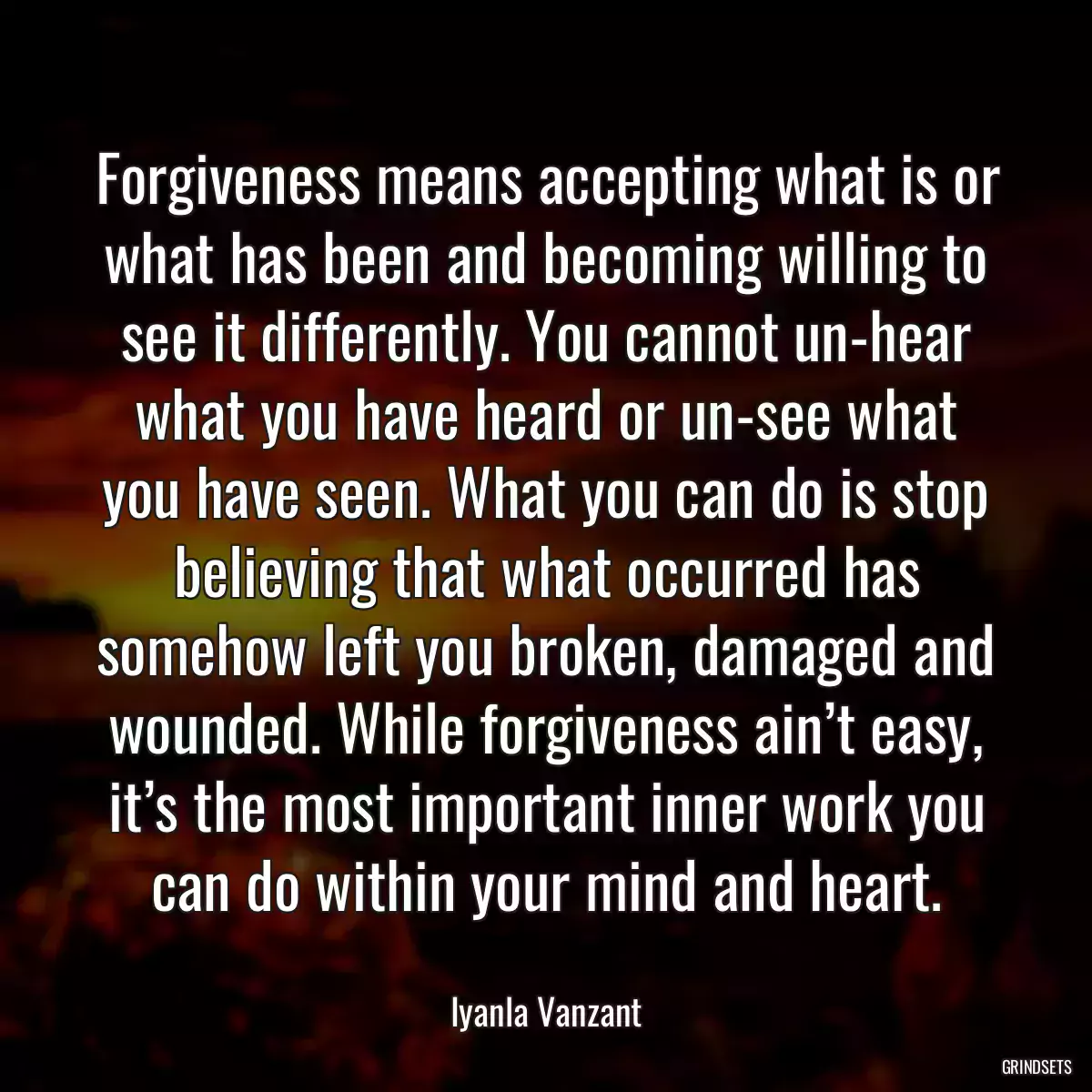 Forgiveness means accepting what is or what has been and becoming willing to see it differently. You cannot un-hear what you have heard or un-see what you have seen. What you can do is stop believing that what occurred has somehow left you broken, damaged and wounded. While forgiveness ain’t easy, it’s the most important inner work you can do within your mind and heart.