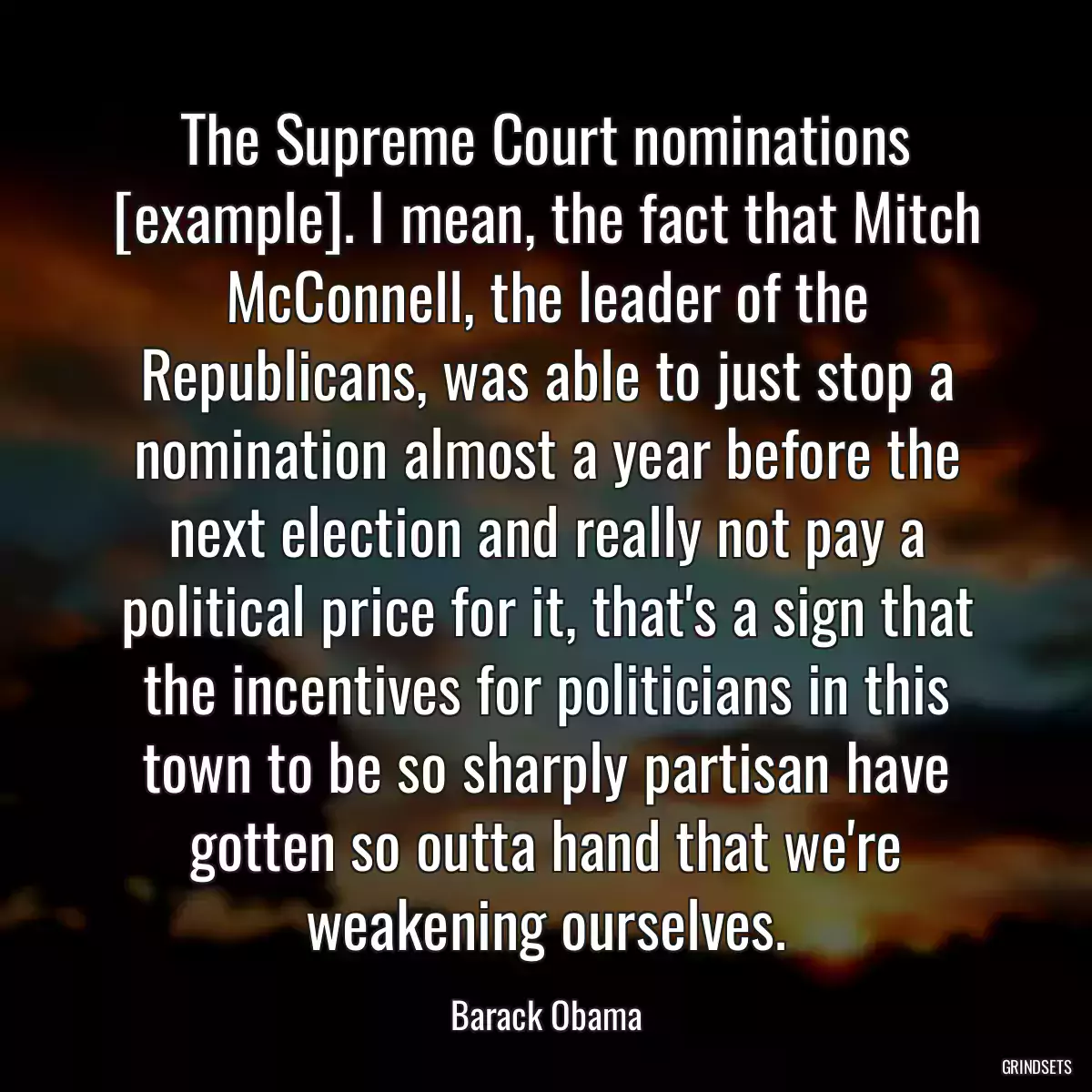 The Supreme Court nominations [example]. I mean, the fact that Mitch McConnell, the leader of the Republicans, was able to just stop a nomination almost a year before the next election and really not pay a political price for it, that\'s a sign that the incentives for politicians in this town to be so sharply partisan have gotten so outta hand that we\'re weakening ourselves.