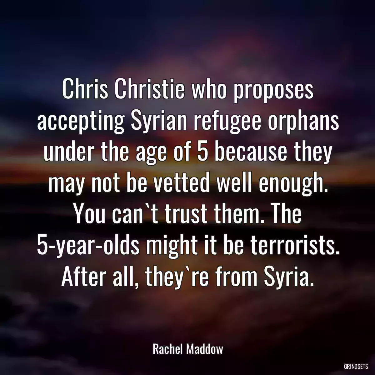 Chris Christie who proposes accepting Syrian refugee orphans under the age of 5 because they may not be vetted well enough. You can`t trust them. The 5-year-olds might it be terrorists. After all, they`re from Syria.