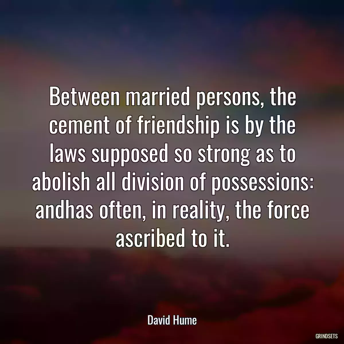 Between married persons, the cement of friendship is by the laws supposed so strong as to abolish all division of possessions: andhas often, in reality, the force ascribed to it.