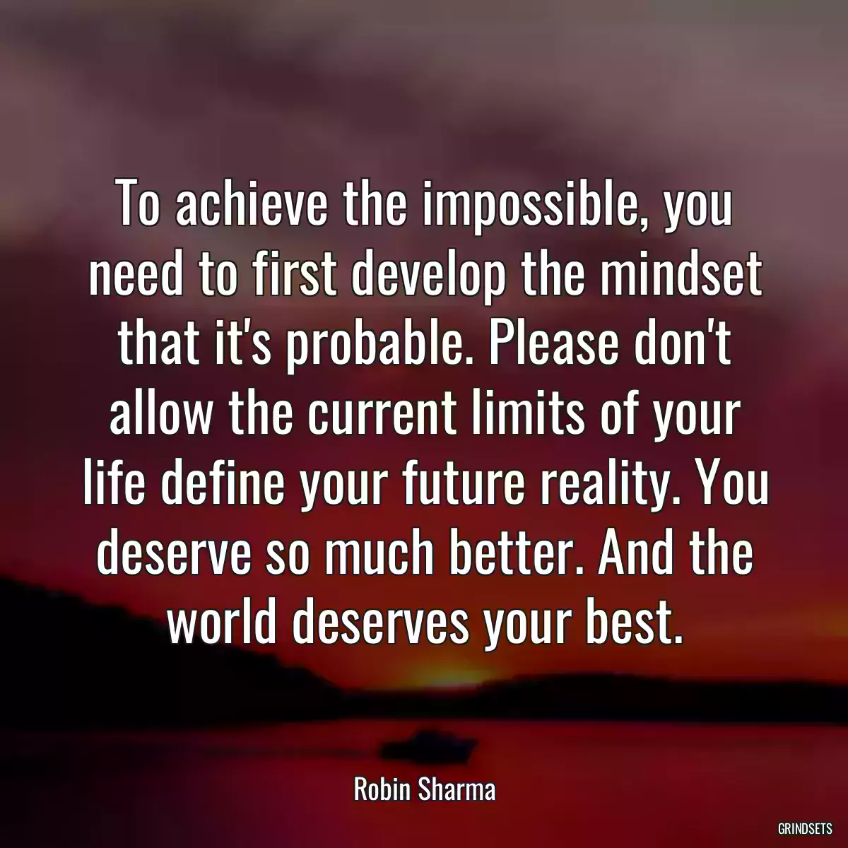 To achieve the impossible, you need to first develop the mindset that it\'s probable. Please don\'t allow the current limits of your life define your future reality. You deserve so much better. And the world deserves your best.