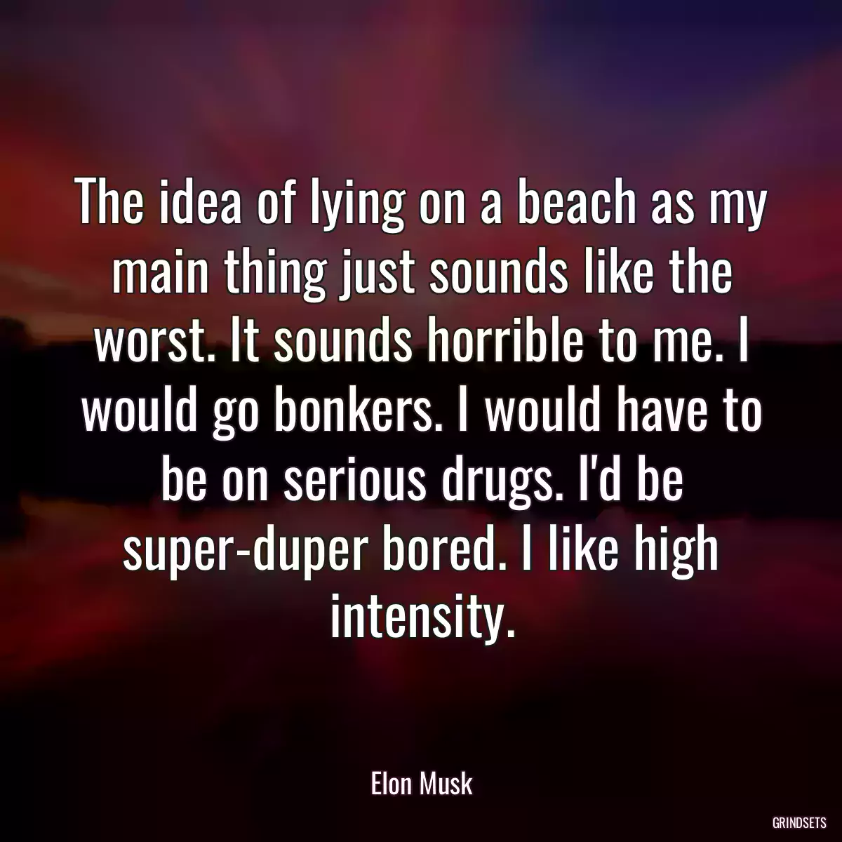 The idea of lying on a beach as my main thing just sounds like the worst. It sounds horrible to me. I would go bonkers. I would have to be on serious drugs. I\'d be super-duper bored. I like high intensity.