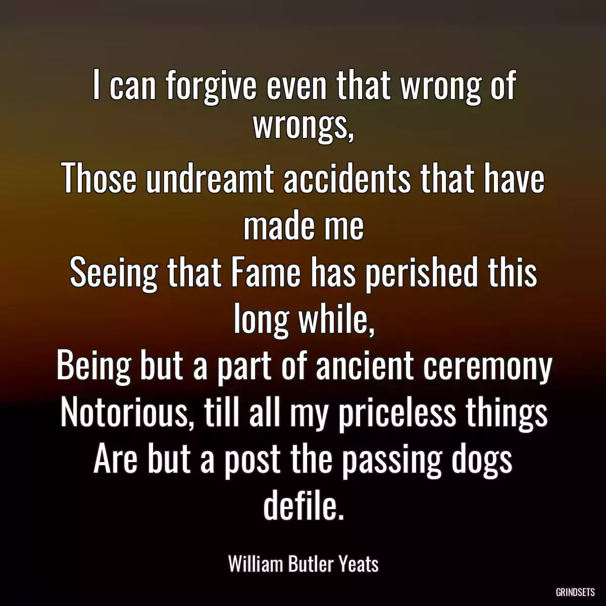 I can forgive even that wrong of wrongs,
Those undreamt accidents that have made me
Seeing that Fame has perished this long while,
Being but a part of ancient ceremony
Notorious, till all my priceless things
Are but a post the passing dogs defile.