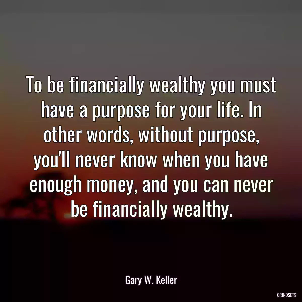 To be financially wealthy you must have a purpose for your life. In other words, without purpose, you\'ll never know when you have enough money, and you can never be financially wealthy.