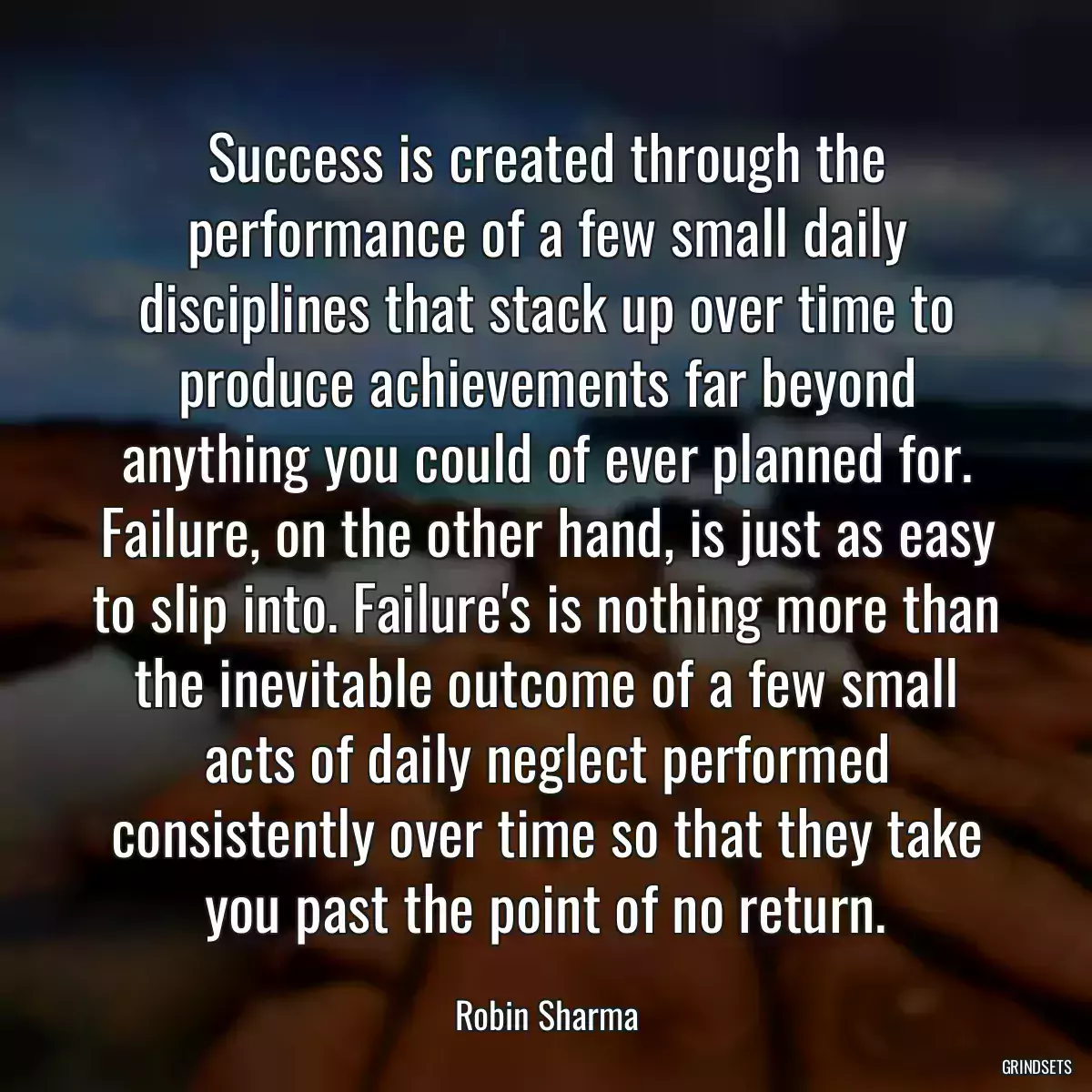 Success is created through the performance of a few small daily disciplines that stack up over time to produce achievements far beyond anything you could of ever planned for. Failure, on the other hand, is just as easy to slip into. Failure\'s is nothing more than the inevitable outcome of a few small acts of daily neglect performed consistently over time so that they take you past the point of no return.