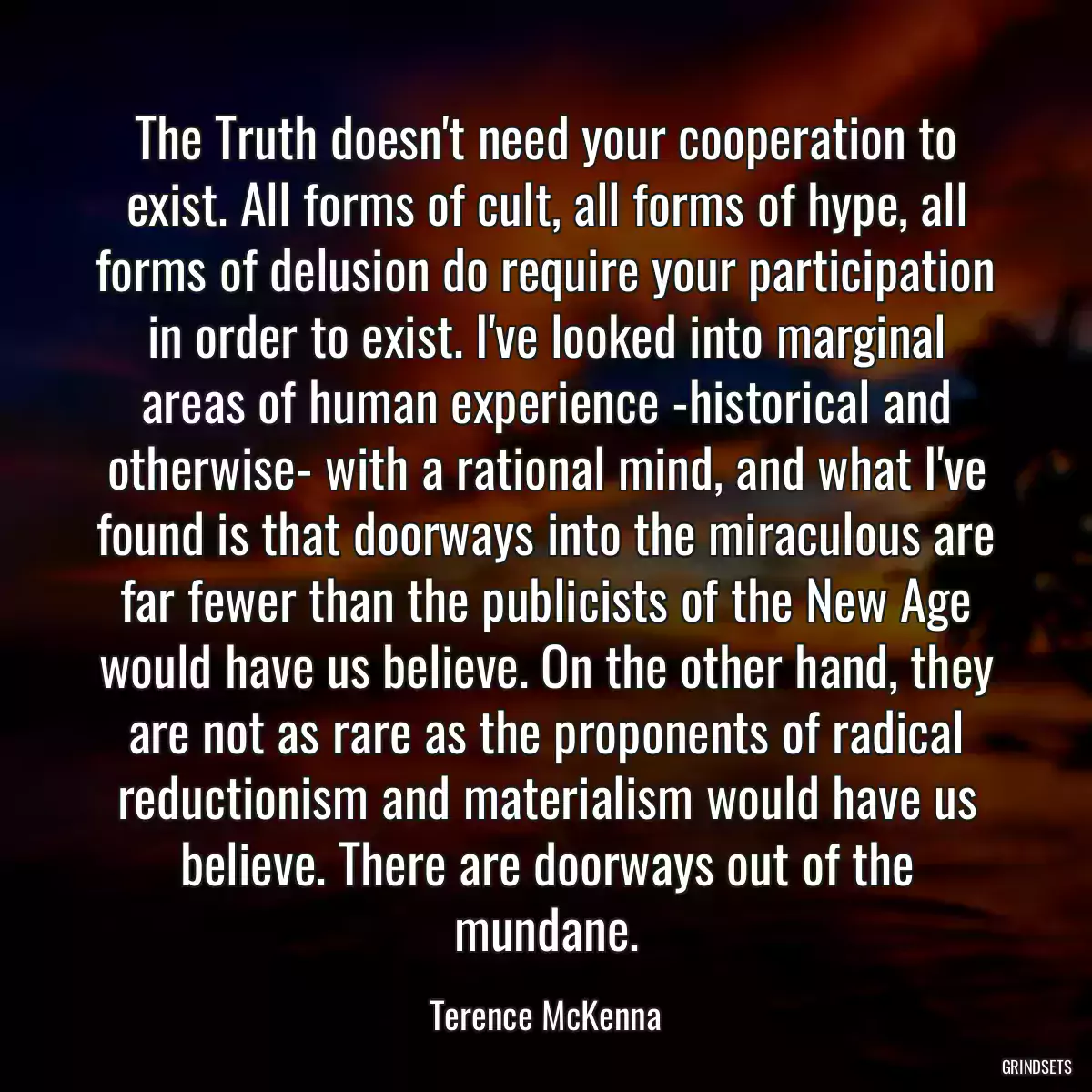 The Truth doesn\'t need your cooperation to exist. All forms of cult, all forms of hype, all forms of delusion do require your participation in order to exist. I\'ve looked into marginal areas of human experience -historical and otherwise- with a rational mind, and what I\'ve found is that doorways into the miraculous are far fewer than the publicists of the New Age would have us believe. On the other hand, they are not as rare as the proponents of radical reductionism and materialism would have us believe. There are doorways out of the mundane.