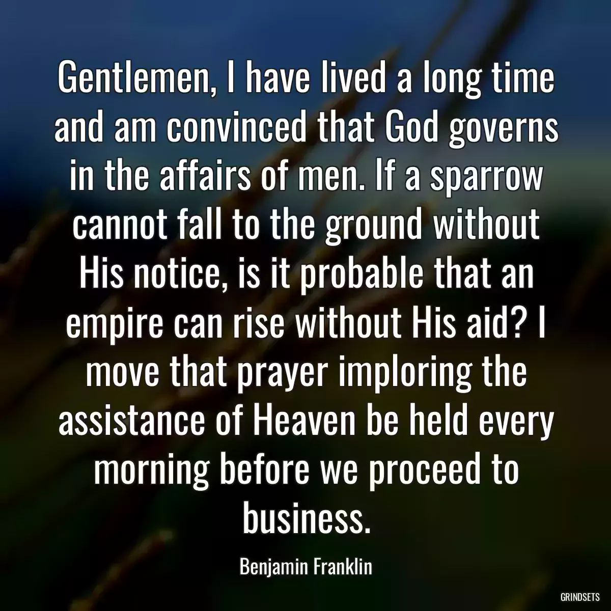 Gentlemen, I have lived a long time and am convinced that God governs in the affairs of men. If a sparrow cannot fall to the ground without His notice, is it probable that an empire can rise without His aid? I move that prayer imploring the assistance of Heaven be held every morning before we proceed to business.