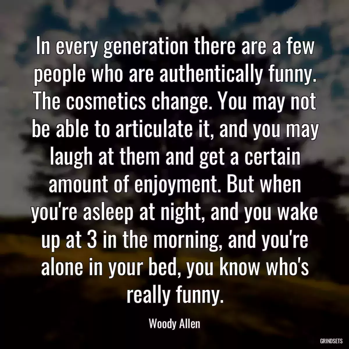 In every generation there are a few people who are authentically funny. The cosmetics change. You may not be able to articulate it, and you may laugh at them and get a certain amount of enjoyment. But when you\'re asleep at night, and you wake up at 3 in the morning, and you\'re alone in your bed, you know who\'s really funny.