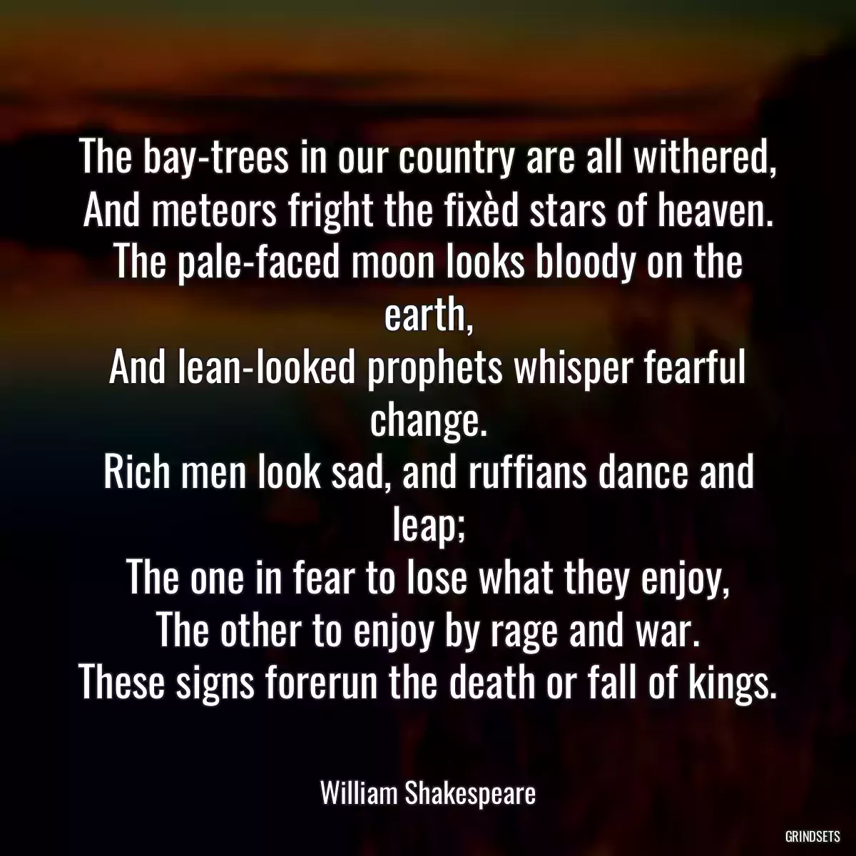 The bay-trees in our country are all withered,
And meteors fright the fixèd stars of heaven.
The pale-faced moon looks bloody on the earth,
And lean-looked prophets whisper fearful change.
Rich men look sad, and ruffians dance and leap;
The one in fear to lose what they enjoy,
The other to enjoy by rage and war.
These signs forerun the death or fall of kings.