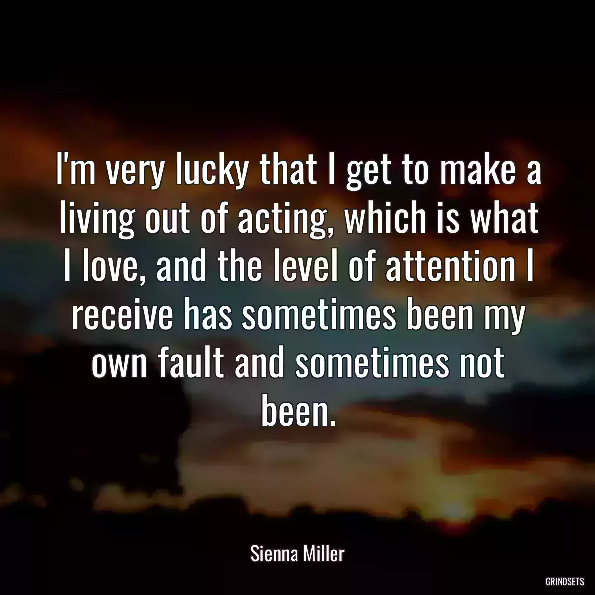 I\'m very lucky that I get to make a living out of acting, which is what I love, and the level of attention I receive has sometimes been my own fault and sometimes not been.