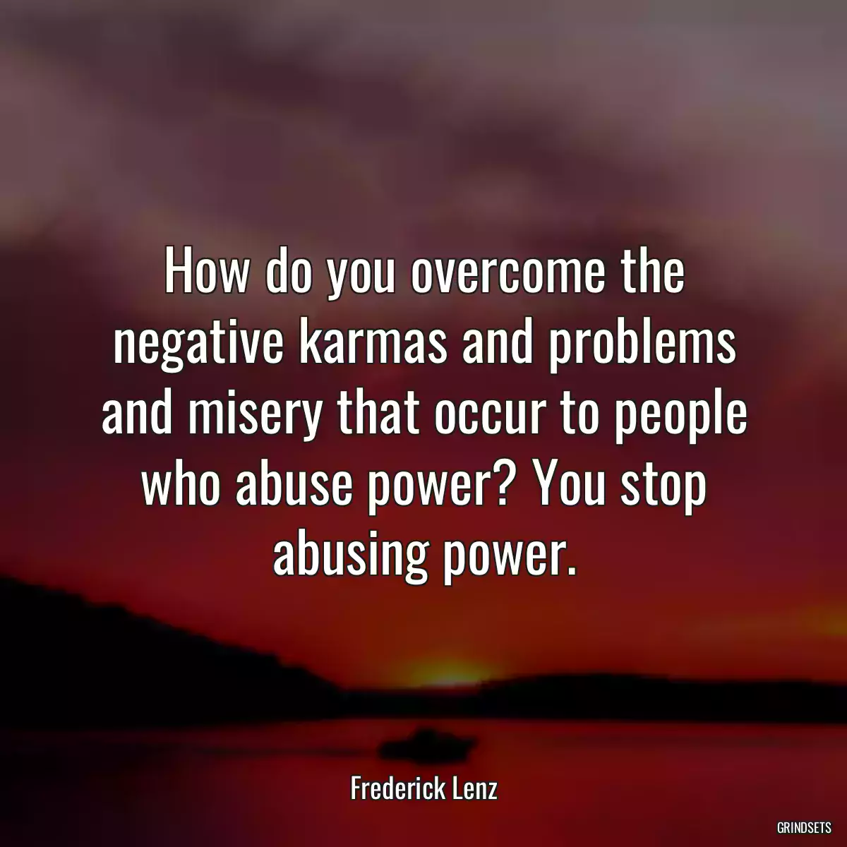 How do you overcome the negative karmas and problems and misery that occur to people who abuse power? You stop abusing power.