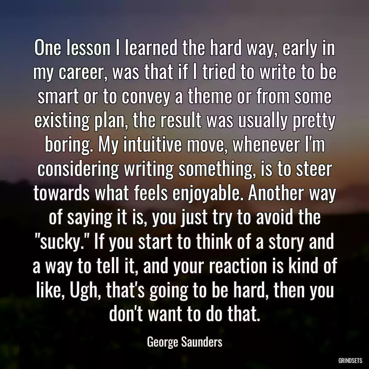 One lesson I learned the hard way, early in my career, was that if I tried to write to be smart or to convey a theme or from some existing plan, the result was usually pretty boring. My intuitive move, whenever I\'m considering writing something, is to steer towards what feels enjoyable. Another way of saying it is, you just try to avoid the \