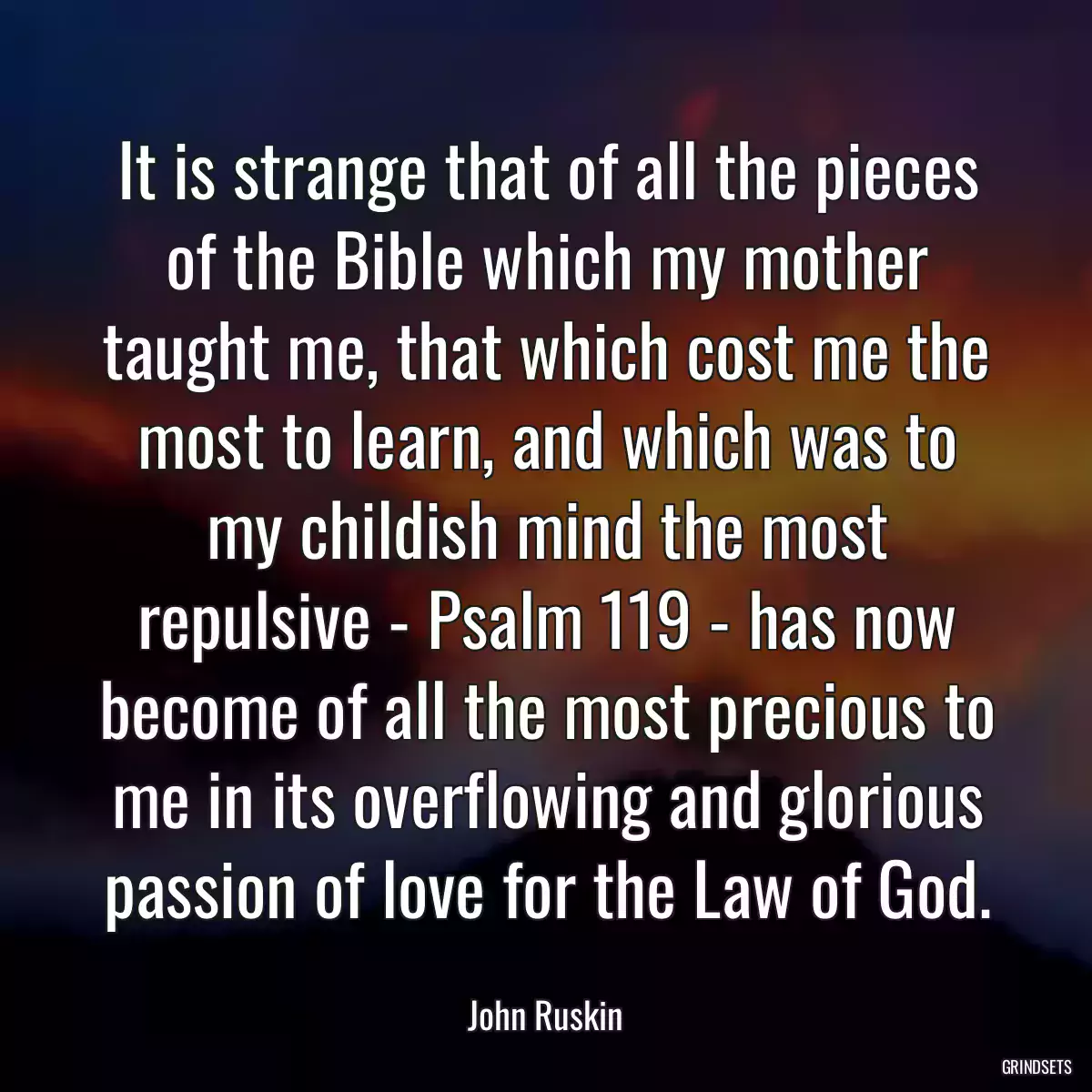 It is strange that of all the pieces of the Bible which my mother taught me, that which cost me the most to learn, and which was to my childish mind the most repulsive - Psalm 119 - has now become of all the most precious to me in its overflowing and glorious passion of love for the Law of God.