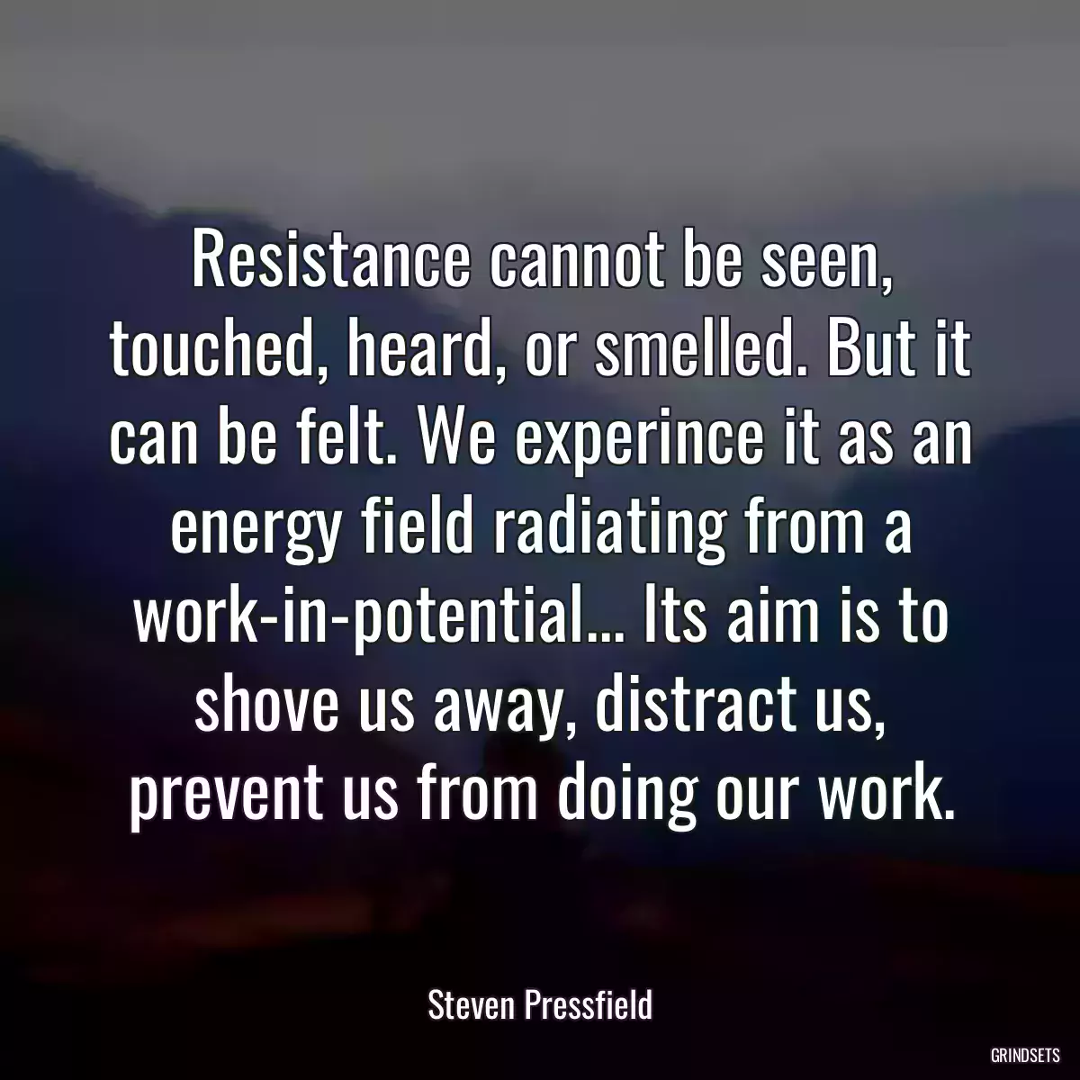 Resistance cannot be seen, touched, heard, or smelled. But it can be felt. We experince it as an energy field radiating from a work-in-potential... Its aim is to shove us away, distract us, prevent us from doing our work.