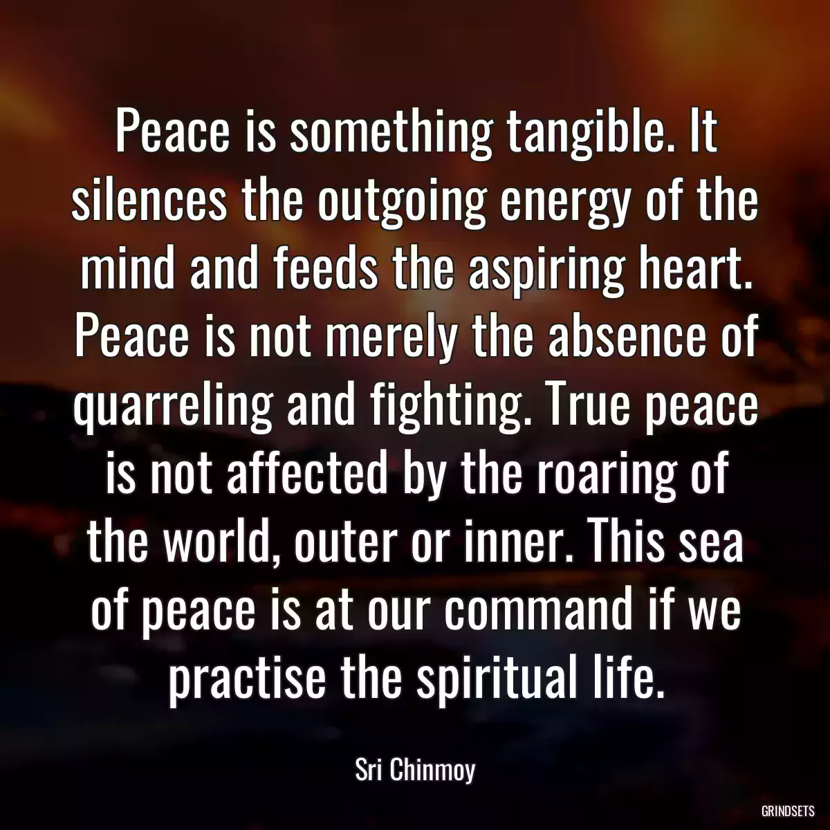 Peace is something tangible. It silences the outgoing energy of the mind and feeds the aspiring heart. Peace is not merely the absence of quarreling and fighting. True peace is not affected by the roaring of the world, outer or inner. This sea of peace is at our command if we practise the spiritual life.