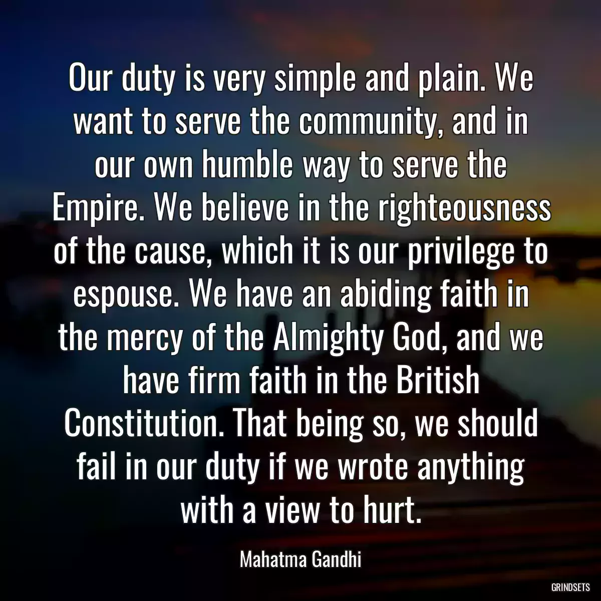Our duty is very simple and plain. We want to serve the community, and in our own humble way to serve the Empire. We believe in the righteousness of the cause, which it is our privilege to espouse. We have an abiding faith in the mercy of the Almighty God, and we have firm faith in the British Constitution. That being so, we should fail in our duty if we wrote anything with a view to hurt.