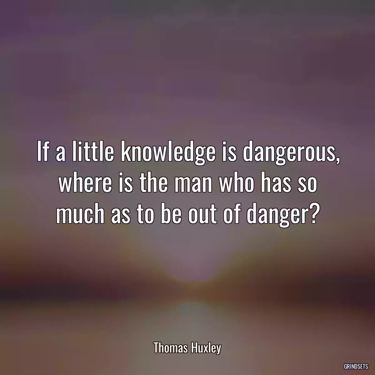 If a little knowledge is dangerous, where is the man who has so much as to be out of danger?