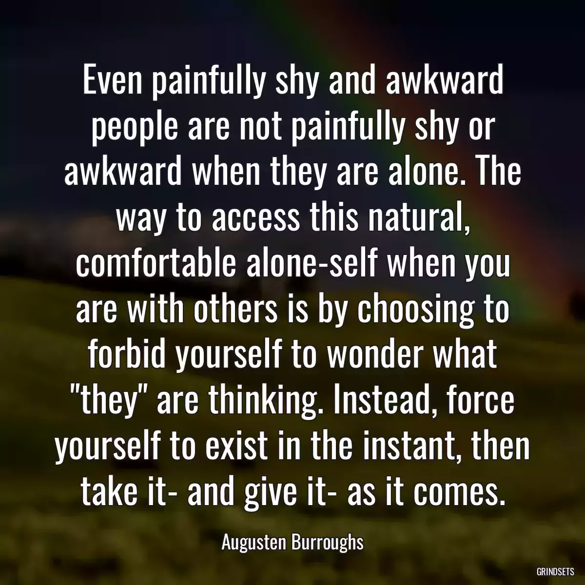 Even painfully shy and awkward people are not painfully shy or awkward when they are alone. The way to access this natural, comfortable alone-self when you are with others is by choosing to forbid yourself to wonder what \