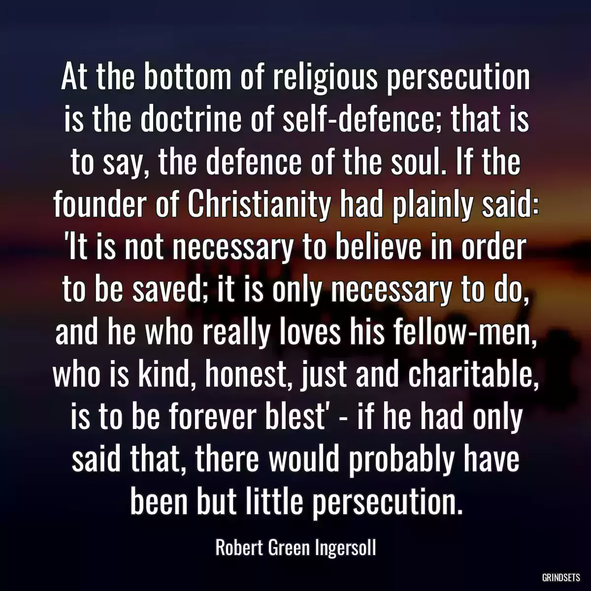 At the bottom of religious persecution is the doctrine of self-defence; that is to say, the defence of the soul. If the founder of Christianity had plainly said: \'It is not necessary to believe in order to be saved; it is only necessary to do, and he who really loves his fellow-men, who is kind, honest, just and charitable, is to be forever blest\' - if he had only said that, there would probably have been but little persecution.