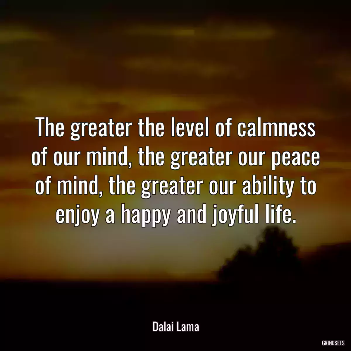 The greater the level of calmness of our mind, the greater our peace of mind, the greater our ability to enjoy a happy and joyful life.