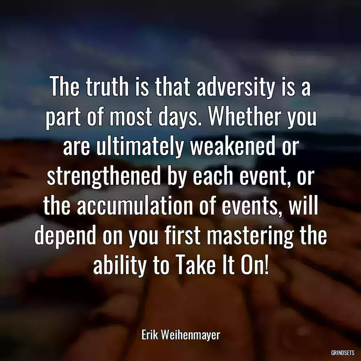 The truth is that adversity is a part of most days. Whether you are ultimately weakened or strengthened by each event, or the accumulation of events, will depend on you first mastering the ability to Take It On!