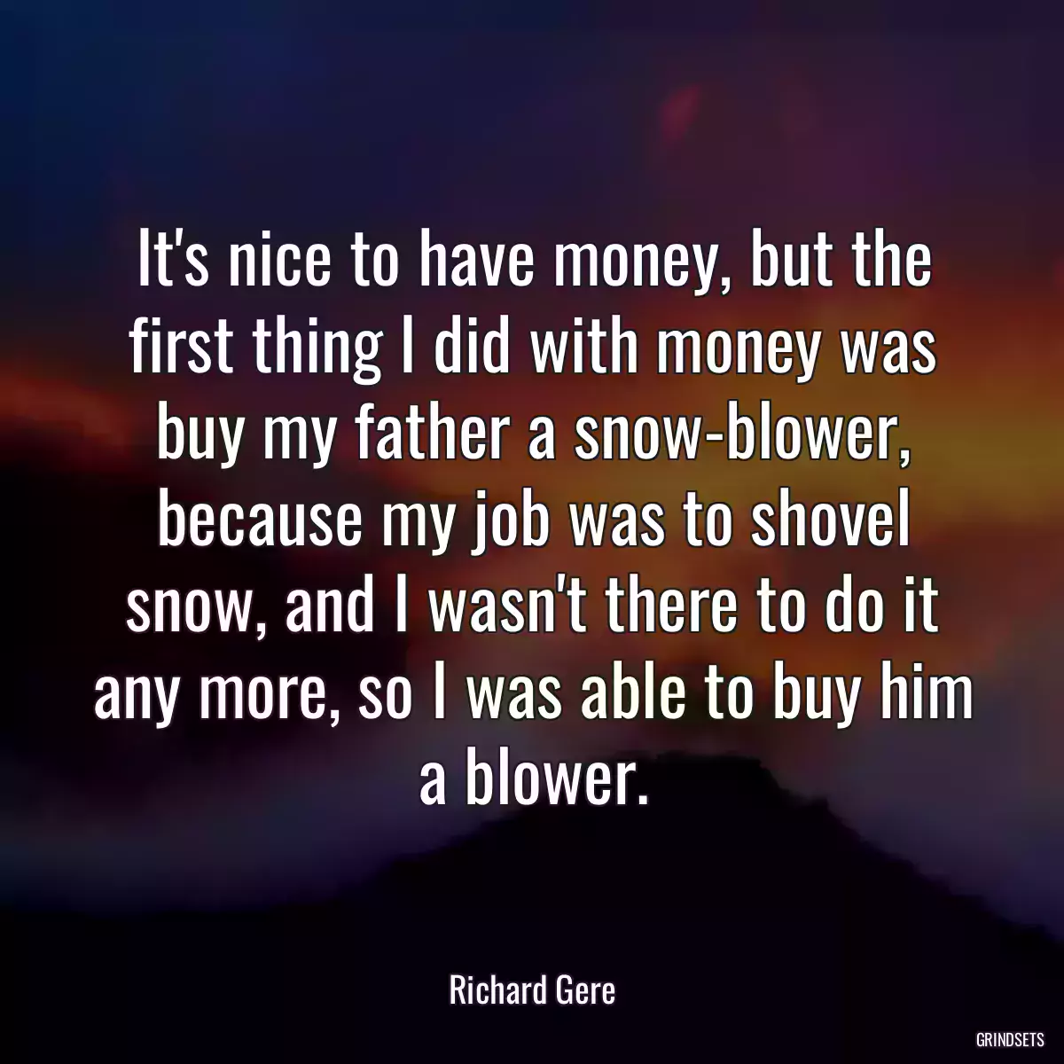 It\'s nice to have money, but the first thing I did with money was buy my father a snow-blower, because my job was to shovel snow, and I wasn\'t there to do it any more, so I was able to buy him a blower.