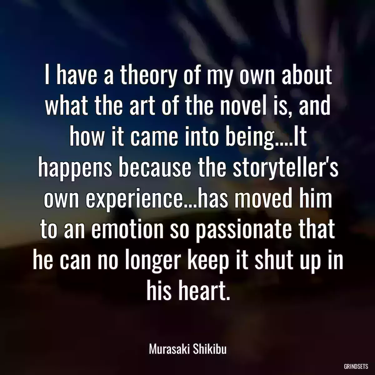 I have a theory of my own about what the art of the novel is, and how it came into being....It happens because the storyteller\'s own experience...has moved him to an emotion so passionate that he can no longer keep it shut up in his heart.