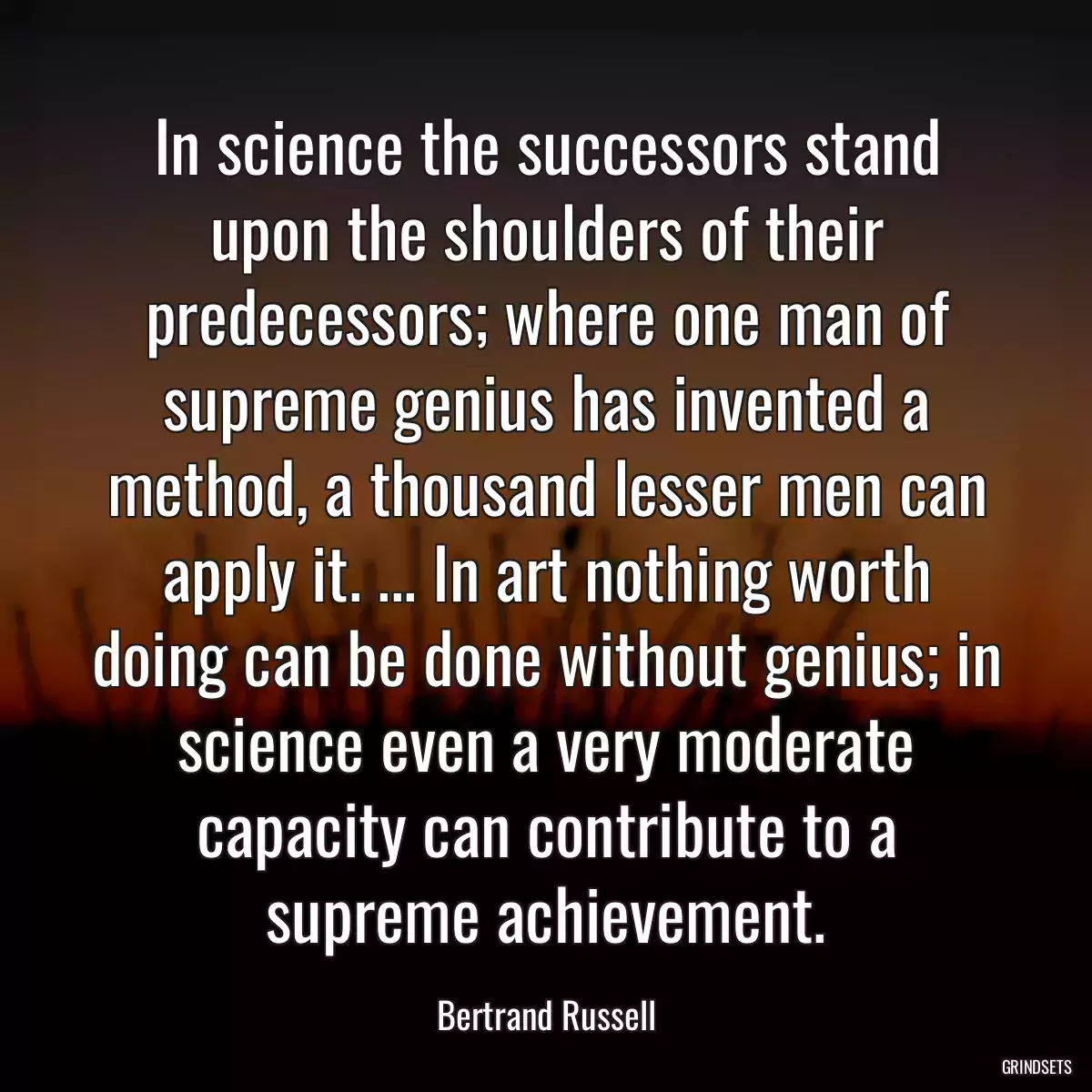 In science the successors stand upon the shoulders of their predecessors; where one man of supreme genius has invented a method, a thousand lesser men can apply it. ... In art nothing worth doing can be done without genius; in science even a very moderate capacity can contribute to a supreme achievement.