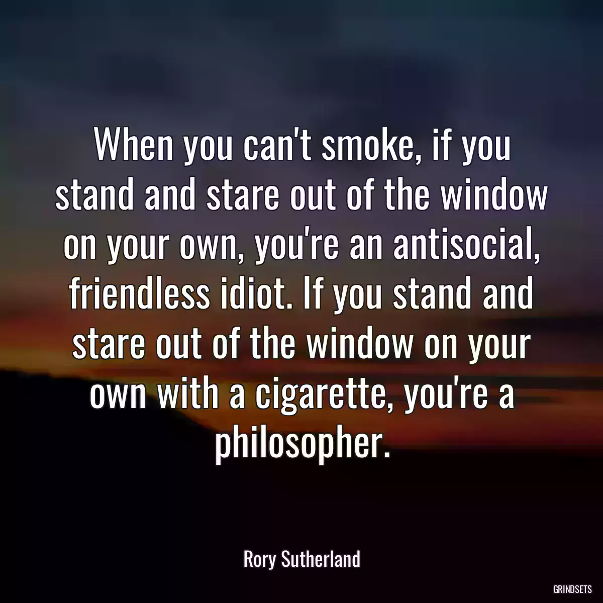 When you can\'t smoke, if you stand and stare out of the window on your own, you\'re an antisocial, friendless idiot. If you stand and stare out of the window on your own with a cigarette, you\'re a philosopher.