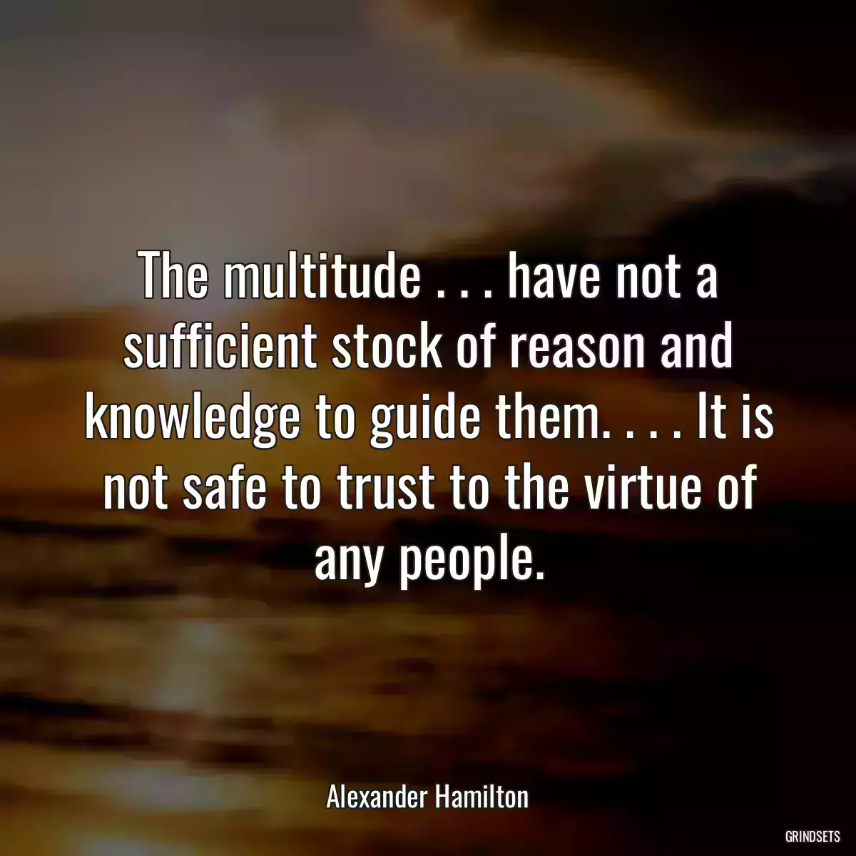 The multitude . . . have not a sufficient stock of reason and knowledge to guide them. . . . It is not safe to trust to the virtue of any people.