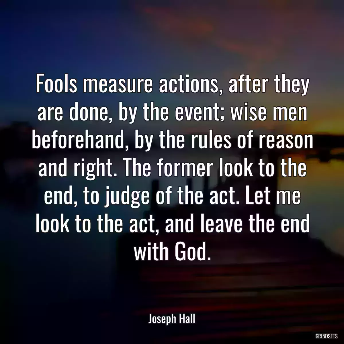 Fools measure actions, after they are done, by the event; wise men beforehand, by the rules of reason and right. The former look to the end, to judge of the act. Let me look to the act, and leave the end with God.