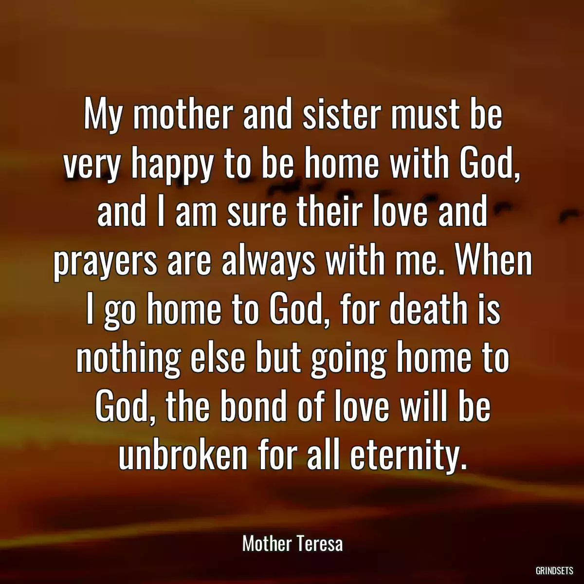 My mother and sister must be very happy to be home with God, and I am sure their love and prayers are always with me. When I go home to God, for death is nothing else but going home to God, the bond of love will be unbroken for all eternity.