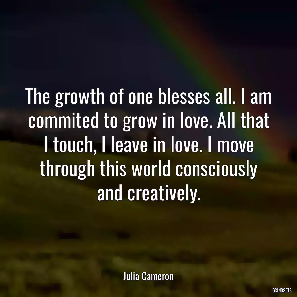 The growth of one blesses all. I am commited to grow in love. All that I touch, I leave in love. I move through this world consciously and creatively.