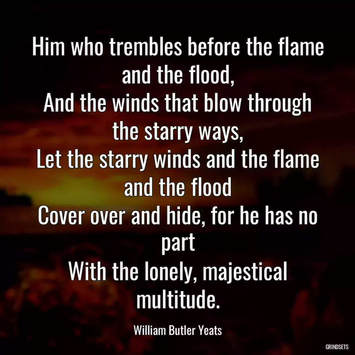 Him who trembles before the flame and the flood,
And the winds that blow through the starry ways,
Let the starry winds and the flame and the flood
Cover over and hide, for he has no part
With the lonely, majestical multitude.